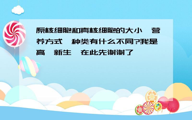 原核细胞和真核细胞的大小,营养方式,种类有什么不同?我是高一新生,在此先谢谢了