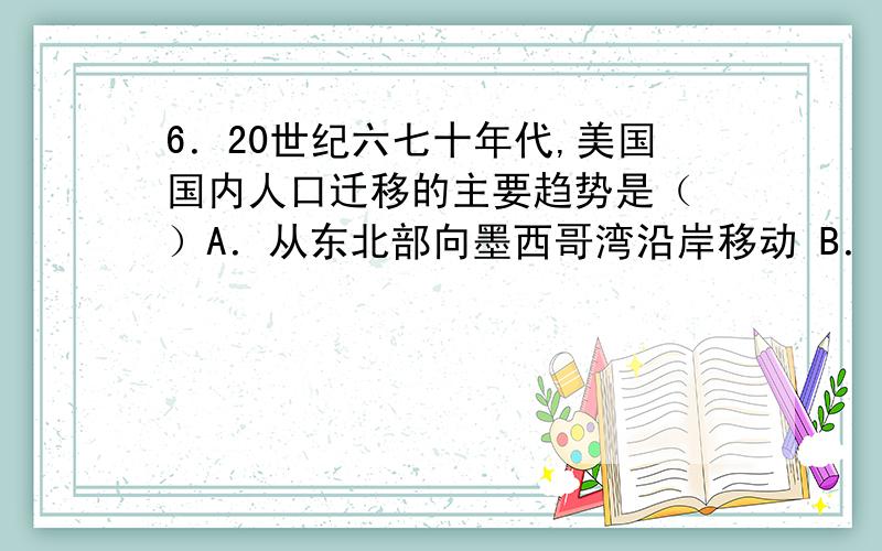 6．20世纪六七十年代,美国国内人口迁移的主要趋势是（ ）A．从东北部向墨西哥湾沿岸移动 B．从乡村向城市移动 C．从大西洋沿岸向太平洋沿岸移动 D．从南部向西部和北部移动