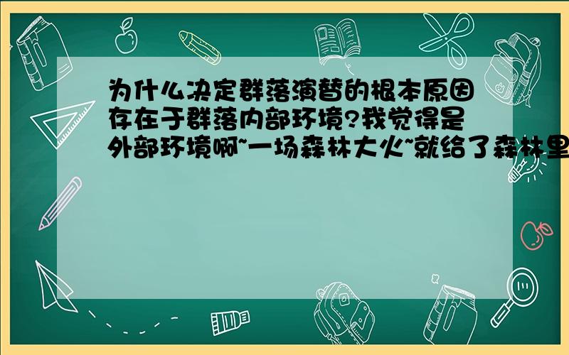 为什么决定群落演替的根本原因存在于群落内部环境?我觉得是外部环境啊~一场森林大火~就给了森林里群落毁灭性打击~难道不是外部环境起根本原因吗?