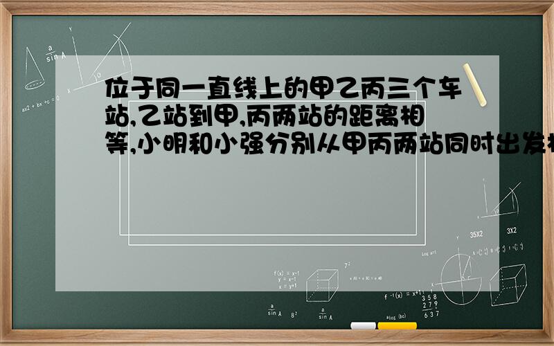 位于同一直线上的甲乙丙三个车站,乙站到甲,丙两站的距离相等,小明和小强分别从甲丙两站同时出发相向而行,小明过乙站100米与小强相遇,然后两人又继续前进,小明走到丙站立即返回,经过乙