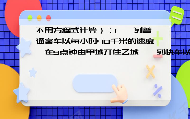 不用方程式计算）：1、一列普通客车以每小时40千米的速度,在9点钟由甲城开往乙城,一列快车以每小时58千米的速度在11点钟的时候从甲城开往乙城,为了行车安全,列车间的距离不能少于8千米