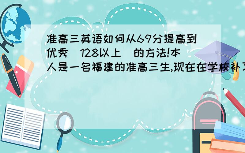 准高三英语如何从69分提高到优秀(128以上)的方法!本人是一名福建的准高三生,现在在学校补习,严重偏科英语成绩从初中开始就一直不好,高中后更差基本没及格过,现在快上高三了,我在文科实