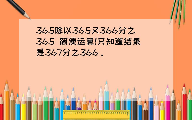 365除以365又366分之365 简便运算!只知道结果是367分之366。