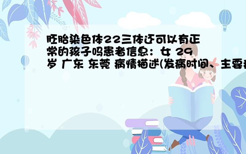 胚胎染色体22三体还可以有正常的孩子吗患者信息：女 29岁 广东 东莞 病情描述(发病时间、主要症状等)：07年自然流产一次,胎停一次,11年6月又胎停一次并做了胚胎染色体检查,结果是胚胎染