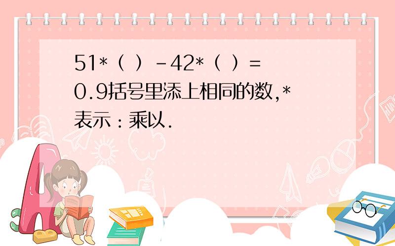 51*（ ）-42*（ ）=0.9括号里添上相同的数,*表示：乘以.