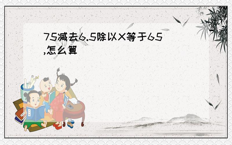 75减去6.5除以X等于65,怎么算