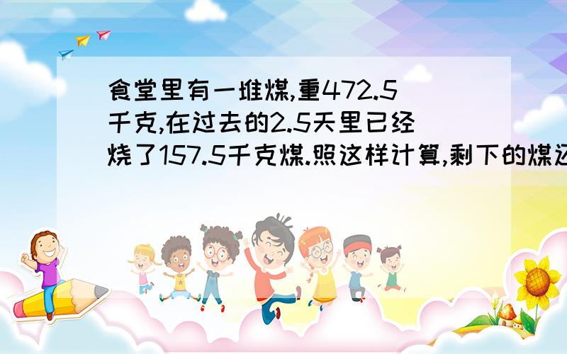 食堂里有一堆煤,重472.5千克,在过去的2.5天里已经烧了157.5千克煤.照这样计算,剩下的煤还可以烧多少天?