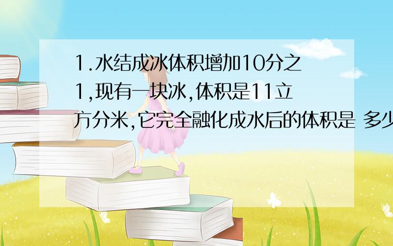 1.水结成冰体积增加10分之1,现有一块冰,体积是11立方分米,它完全融化成水后的体积是 多少立方分米?2.一个比的前项、后项与比值的和是98,比值是10,这个比的前、后项分别是（ ）和（