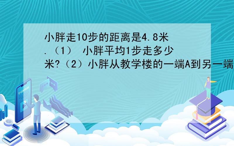 小胖走10步的距离是4.8米.（1） 小胖平均1步走多少米?（2）小胖从教学楼的一端A到另一端B走了4次,分别走了84步、82步、83步、84步.这座教学大楼A、B两端的长度是多少米?（3）小胖家到学校门