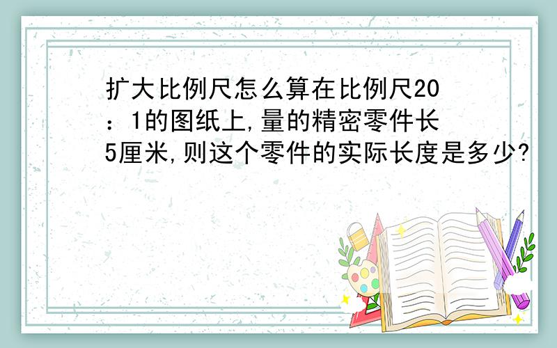 扩大比例尺怎么算在比例尺20：1的图纸上,量的精密零件长5厘米,则这个零件的实际长度是多少?