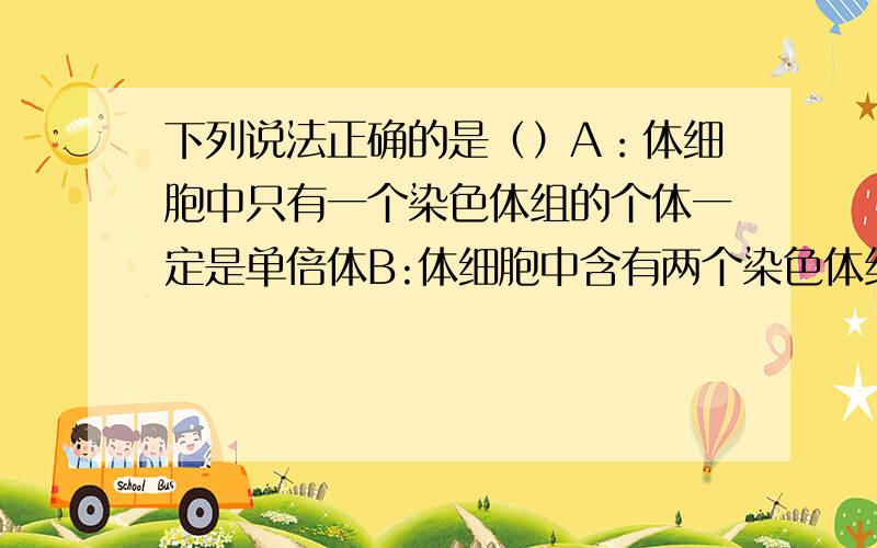 下列说法正确的是（）A：体细胞中只有一个染色体组的个体一定是单倍体B:体细胞中含有两个染色体组的个体一定是二倍体C：六倍体小麦花粉离体培养成的个体一定是三倍体D：三倍体无籽