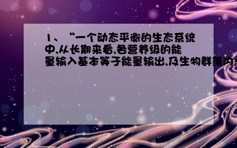 1、“一个动态平衡的生态系统中,从长期来看,各营养级的能量输入基本等于能量输出,及生物群落内总能量基本稳定.”为什么这么说?不是说“输入=输出+未利用”吗?2、为什么生态系统的能量