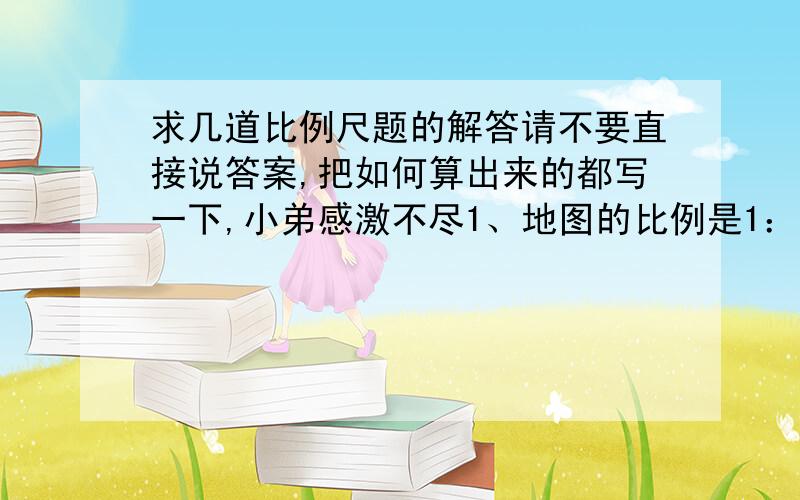 求几道比例尺题的解答请不要直接说答案,把如何算出来的都写一下,小弟感激不尽1、地图的比例是1：35000。地图上5CM的距离，实际是多少公里？2、地图的比例尺是1：4500。实际距离是900公里