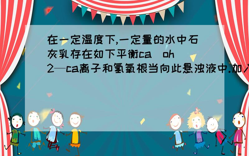 在一定温度下,一定量的水中石灰乳存在如下平衡ca(oh）2—ca离子和氢氧根当向此悬浊液中.加入少量生石灰时.钙.离子浓度的变化氢氧化钙的质量的变化ph变化请说出详细原因 在沉淀溶解