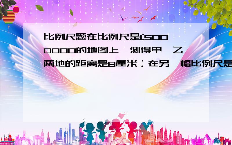 比例尺题在比例尺是1:5000000的地图上,测得甲、乙两地的距离是8厘米；在另一幅比例尺是1：4000000的地图上,甲、乙亮的相距多少厘米谁知道,急用,要列式子