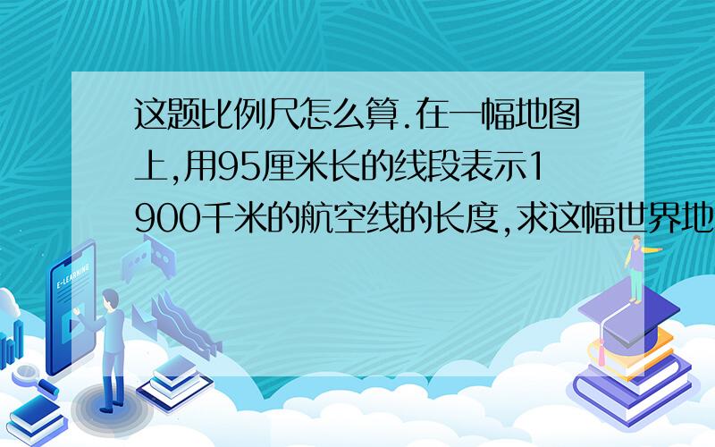 这题比例尺怎么算.在一幅地图上,用95厘米长的线段表示1900千米的航空线的长度,求这幅世界地图的比例尺.         麻烦算式也写写阿.  谢谢