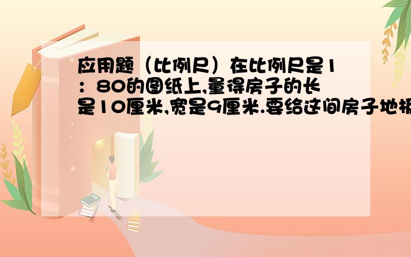 应用题（比例尺）在比例尺是1：80的图纸上,量得房子的长是10厘米,宽是9厘米.要给这间房子地板铺瓷砖,要买多少平方米的瓷砖?