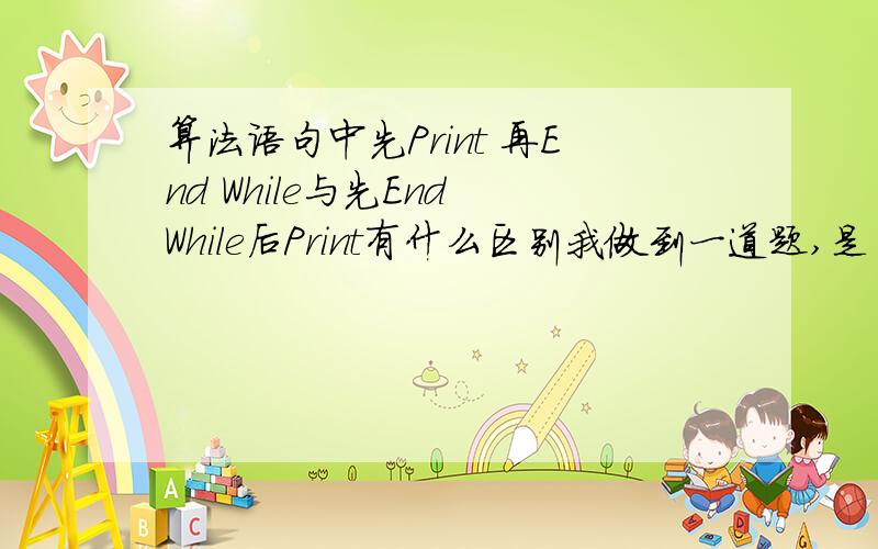 算法语句中先Print 再End While与先End While后Print有什么区别我做到一道题,是当型语句,它答案中有三个数（循环三次）,我看了一下发现与课本不同的是书上是先End While后Print而题目是先Print 再End