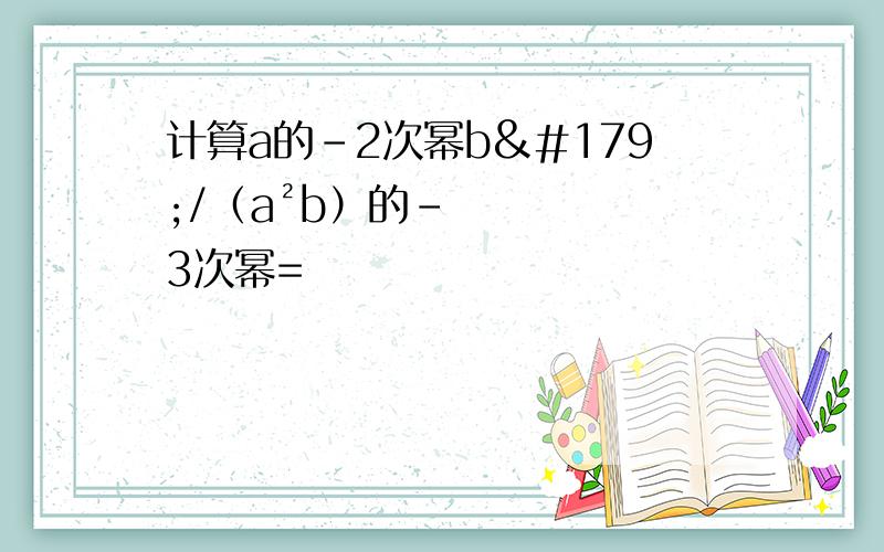 计算a的-2次幂b³/（a²b）的-3次幂=