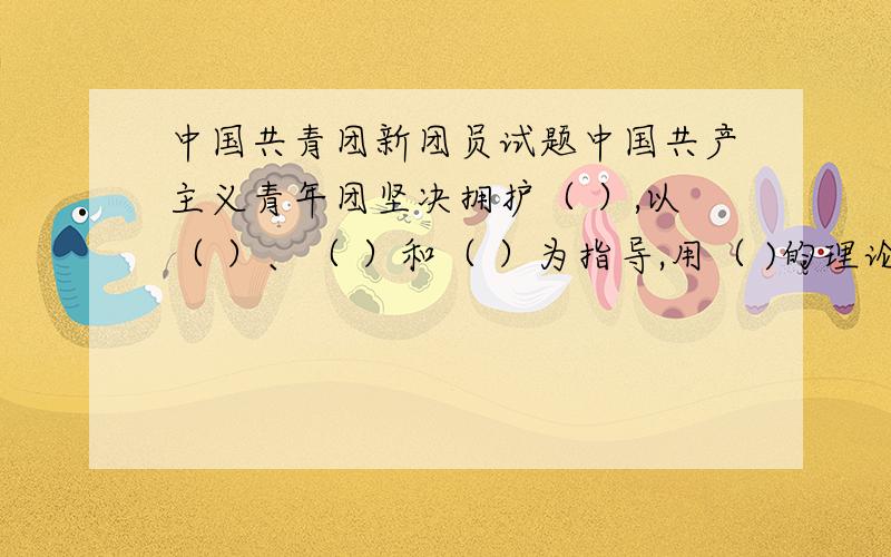 中国共青团新团员试题中国共产主义青年团坚决拥护（ ）,以（ ）、（ ）和（ ）为指导,用（ )的理论武装全团,坚持（ ）、（ )团结全国各族青年,为把我国建设成为（ ）、（ ）、（ ）的（