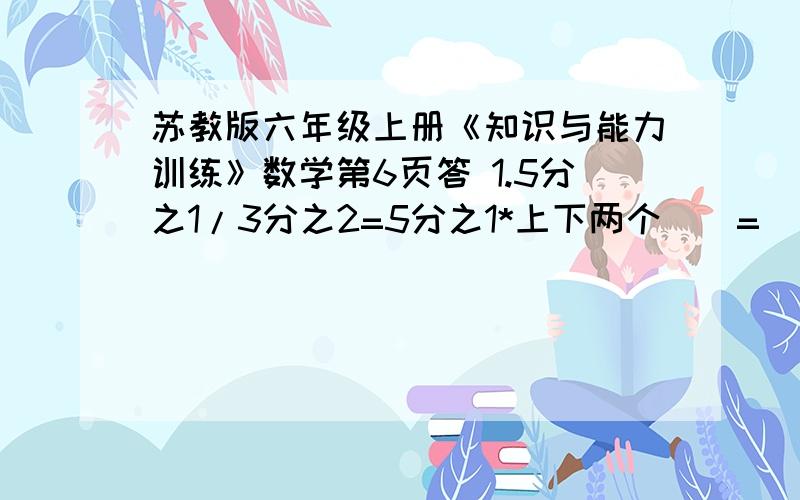 苏教版六年级上册《知识与能力训练》数学第6页答 1.5分之1/3分之2=5分之1*上下两个（）=（）这只是我打的第一题,如果一模一样的题,请把31页所有答案全给我发过来,谢谢,如果发了我+分1.    5