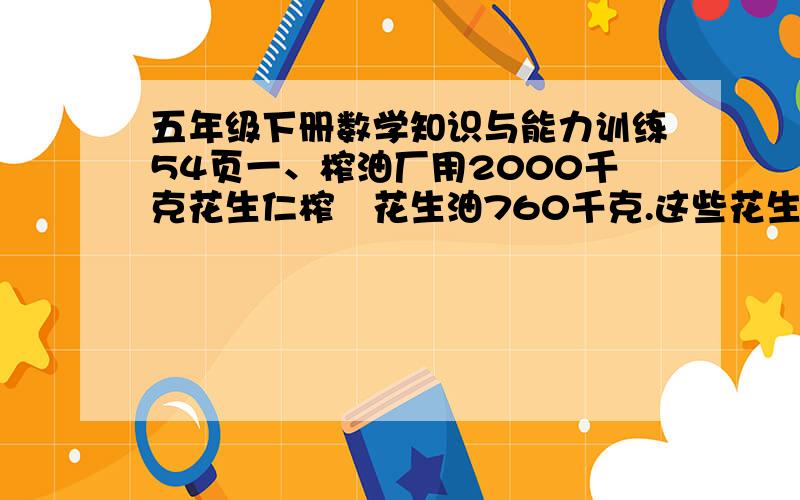 五年级下册数学知识与能力训练54页一、榨油厂用2000千克花生仁榨岀花生油760千克.这些花生的出油率是多少?二、挖一个长方体的沙坑,长5米,宽3米,深o、8米.这个沙坑占地面积是多少平方米?