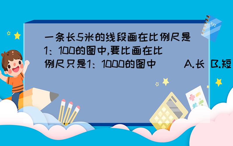 一条长5米的线段画在比例尺是1：100的图中,要比画在比例尺只是1：1000的图中（） A.长 B.短 C.一样长