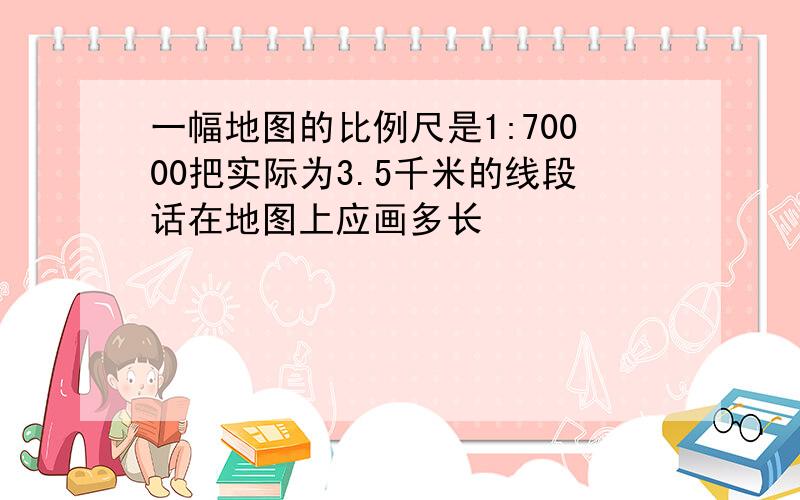 一幅地图的比例尺是1:70000把实际为3.5千米的线段话在地图上应画多长