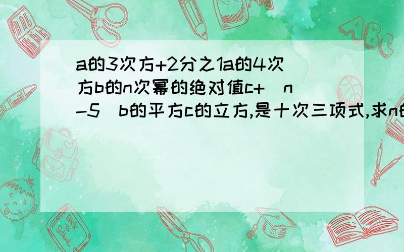 a的3次方+2分之1a的4次方b的n次幂的绝对值c+（n-5）b的平方c的立方,是十次三项式,求n的值.