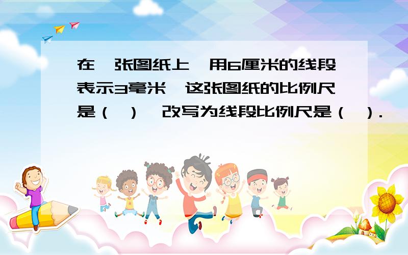 在一张图纸上,用6厘米的线段表示3毫米,这张图纸的比例尺是（ ）,改写为线段比例尺是（ ）.