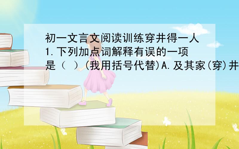 初一文言文阅读训练穿井得一人1.下列加点词解释有误的一项是（ ）(我用括号代替)A.及其家(穿)井:挖B.吾穿井(得)一人:应得C.国人(道)之:传说D.得一人之(使):劳力2.下列加点词的意义相同的一