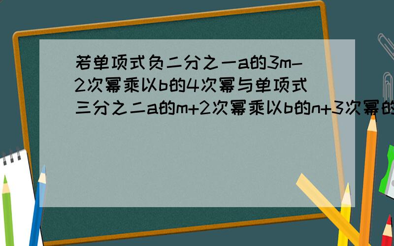 若单项式负二分之一a的3m-2次幂乘以b的4次幂与单项式三分之二a的m+2次幂乘以b的n+3次幂的和(接上）仍是单项式的解,试判断x=2分之mnd为2x-3=0的解.求高人详解.谢谢!