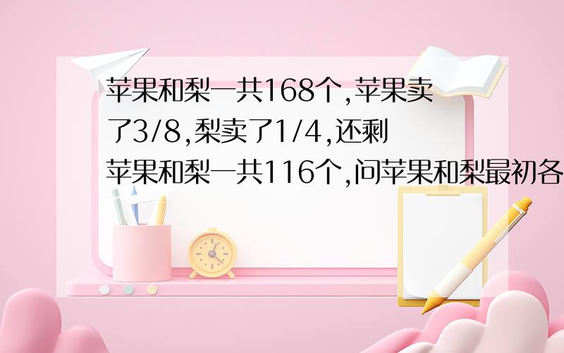 苹果和梨一共168个,苹果卖了3/8,梨卖了1/4,还剩苹果和梨一共116个,问苹果和梨最初各有多少个?不能列二元一次方程组解题,我要知道每个步骤的原因～大哥们，我就想知道单位一的方法，小学