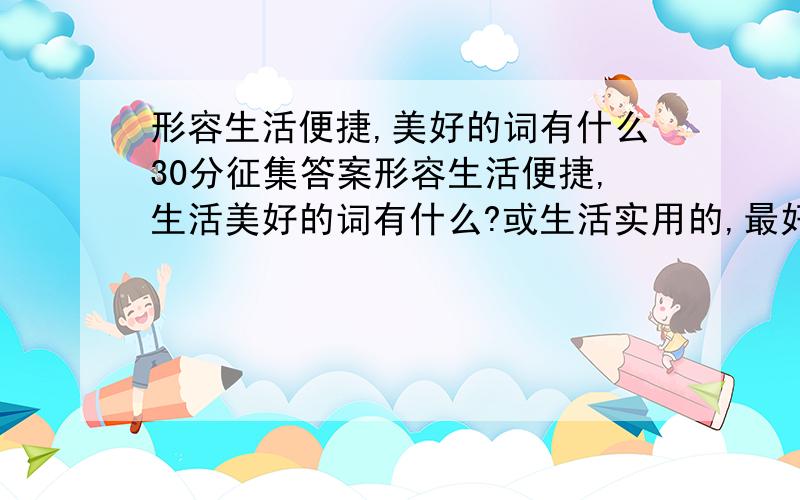 形容生活便捷,美好的词有什么30分征集答案形容生活便捷,生活美好的词有什么?或生活实用的,最好是两或三个字的越多月好回答的多,