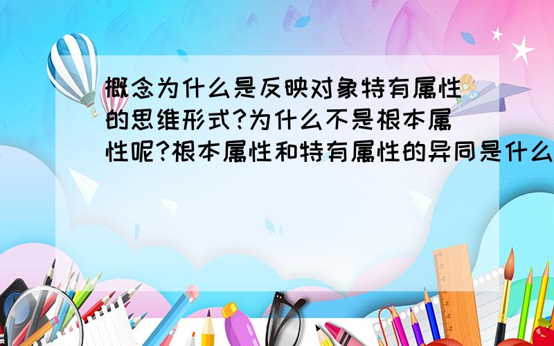 概念为什么是反映对象特有属性的思维形式?为什么不是根本属性呢?根本属性和特有属性的异同是什么?我提的问题有没有问题?有什么问题?这些问题中哪些是概念?有哪些方面的知识?有哪些逻