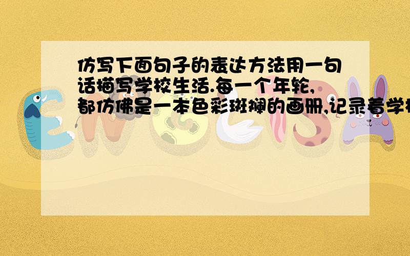 仿写下面句子的表达方法用一句话描写学校生活.每一个年轮,都仿佛是一本色彩斑斓的画册,记录着学校的生活,记载着我们的故事.