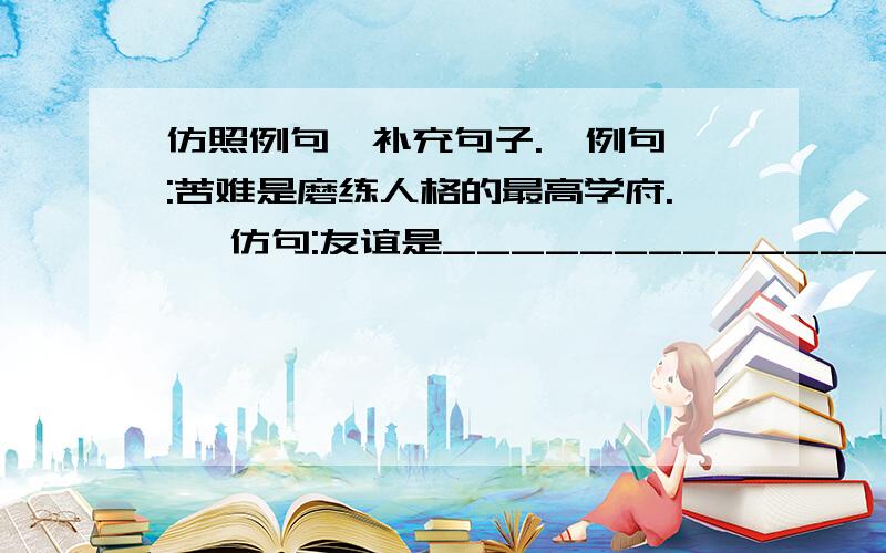 仿照例句,补充句子.  例句:苦难是磨练人格的最高学府.   仿句:友谊是_________________要什么词对什么词.