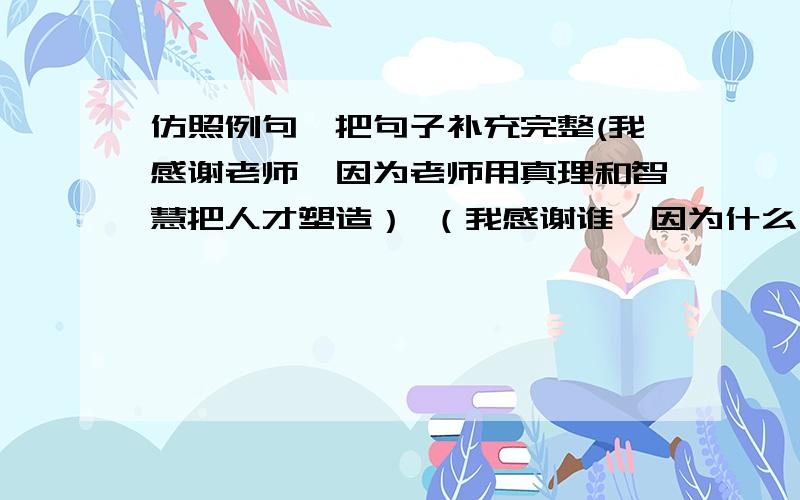 仿照例句,把句子补充完整(我感谢老师,因为老师用真理和智慧把人才塑造） （我感谢谁,因为什么）3句