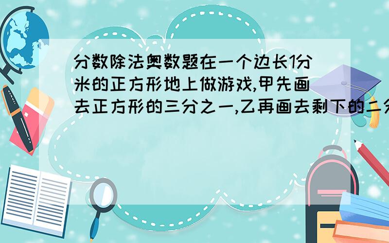 分数除法奥数题在一个边长1分米的正方形地上做游戏,甲先画去正方形的三分之一,乙再画去剩下的二分之一,然后甲有画去剩下的三分之一,乙有画去剩下的二分之一.这样两人分别画了三次,正