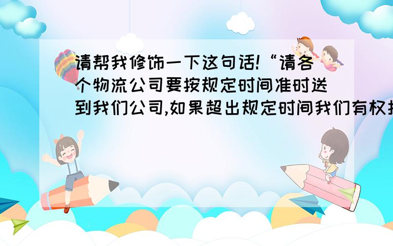 请帮我修饰一下这句话!“请各个物流公司要按规定时间准时送到我们公司,如果超出规定时间我们有权拒收货物.”这句话能否修饰的简短一点,有礼貌一点呢?我每天都要发预约送货邮件给物