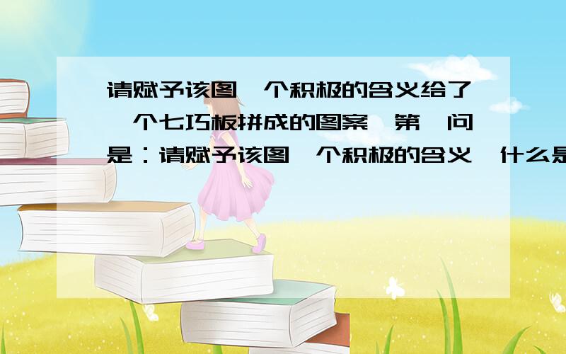 请赋予该图一个积极的含义给了一个七巧板拼成的图案,第一问是：请赋予该图一个积极的含义,什么是“积极的含义”?怎么回答啊?其实那是个什么图形我也不知道……类似房子，又多了好几