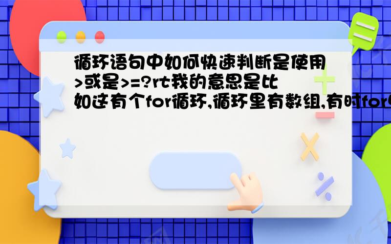 循环语句中如何快速判断是使用>或是>=?rt我的意思是比如这有个for循环,循环里有数组,有时for中要使用>有时要使用>=