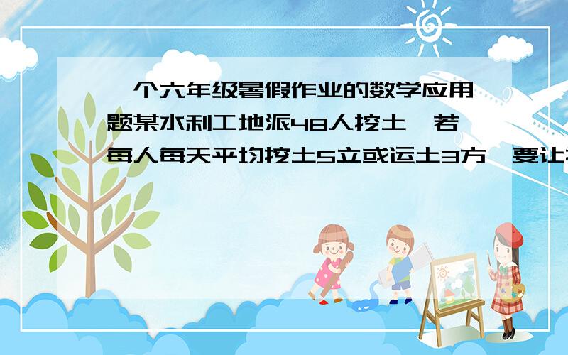 一个六年级暑假作业的数学应用题某水利工地派48人挖土,若每人每天平均挖土5立或运土3方,要让挖出的土被及时运走,应分配几人挖土 ?教教我啊我不会做 解题思路最好 要写出来