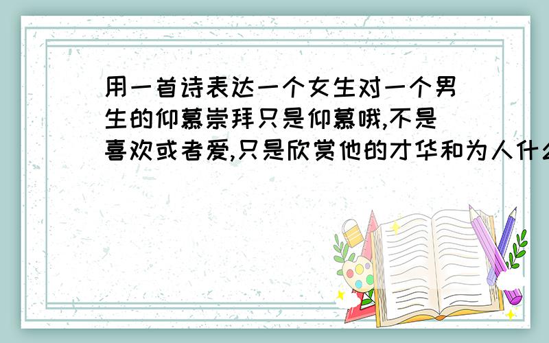 用一首诗表达一个女生对一个男生的仰慕崇拜只是仰慕哦,不是喜欢或者爱,只是欣赏他的才华和为人什么的.古诗词,诗经什么也可以.来自小说里面的也没问题.抱歉,他是一个文科男,挺古典的,