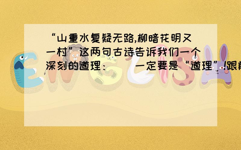 “山重水复疑无路,柳暗花明又一村”这两句古诗告诉我们一个深刻的道理：（）一定要是“道理”!跟前面衔接点!