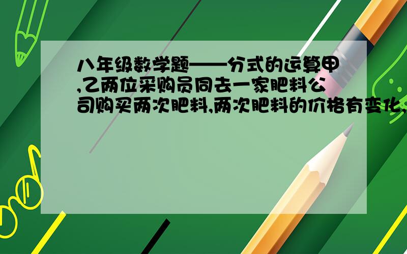 八年级数学题——分式的运算甲,乙两位采购员同去一家肥料公司购买两次肥料,两次肥料的价格有变化,两位采购员的购货方式也不同：甲每次购买800千克,乙每次用去600元,而不管购买了多少