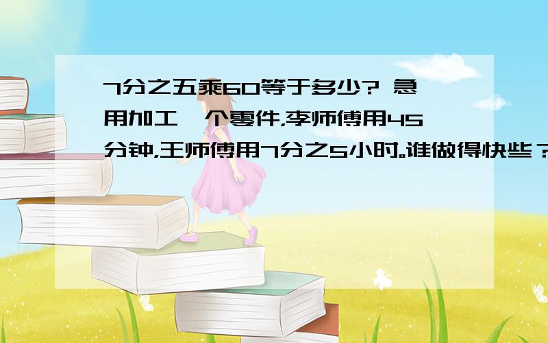 7分之五乘60等于多少? 急用加工一个零件，李师傅用45分钟，王师傅用7分之5小时。谁做得快些？讲解一下