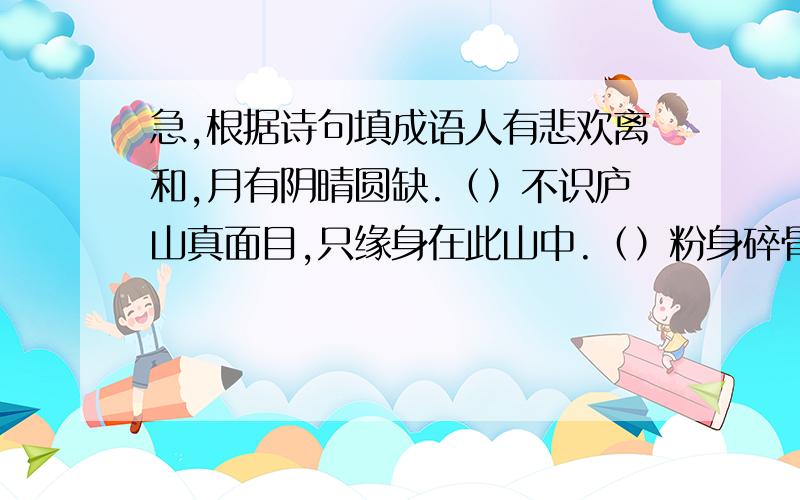 急,根据诗句填成语人有悲欢离和,月有阴晴圆缺.（）不识庐山真面目,只缘身在此山中.（）粉身碎骨浑不怕,要留清白在人间.（）本是同根生,相煎何太急.（）谁言寸草心,报得三春晖.（）