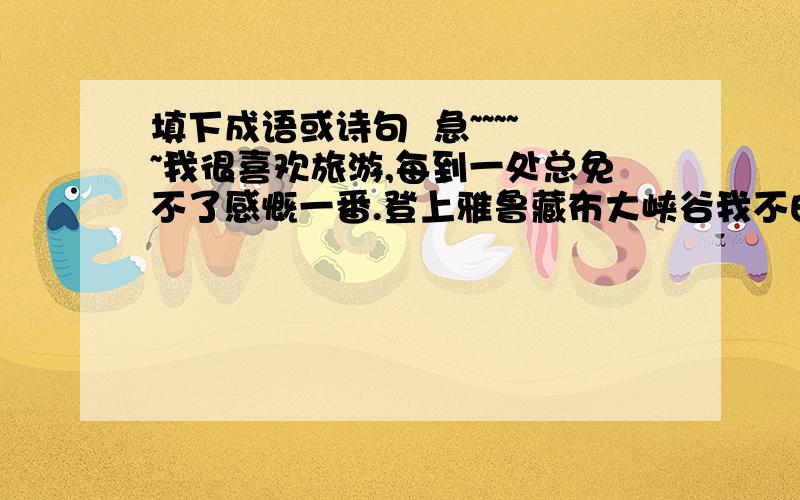 填下成语或诗句  急~~~~~我很喜欢旅游,每到一处总免不了感慨一番.登上雅鲁藏布大峡谷我不由想起了（    ）、（    ）、（    ）等成语；乘舟荡漾在绿色千岛湖,我不禁想起了“_____________,____