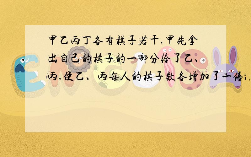 甲乙丙丁各有棋子若干,甲先拿出自己的棋子的一部分给了乙、丙,使乙、丙每人的棋子数各增加了一倍；然后乙也把自己棋子的一部分以同样的方式给了丙、丁；丙也把自己棋子的一部分以